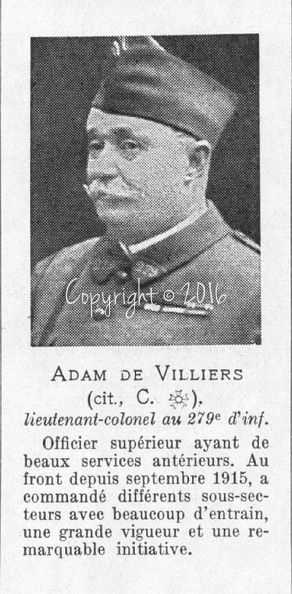 Lieutenant-colonel Luc Jacques Marie Léon Martin ADAM DE VILLIERS , né le 11.7.1856 à Saint-Denis (La Réunion) , mort le 17.3.1919 à Paris (à 63 ans).
Commandeur de la Légion d’Honneur (avril 1917) – Croix de guerre – Médaille Coloniale et plusieurs autres décorations. Citations pendant la guerre : 1) à l’ordre général (n°3 du 01/5/1916) « A mérité les félicitations du Général Commandant l’Armée sur la bonne attitude des hommes de son régiment territorial dans un secteur difficile, et sur les améliorations sensibles qu’il a apportées à l’organisation de ce secteur, tant pour accroître sa puissance de résistance que pour réduire au minimum les pertes parmi ses soldats. » – 2) à l’ordre de l’Armée (J.O. du 17/04/1917) « Officier supérieur ayant de beaux services antérieurs. Au front depuis septembre 1915, a commandé différents sous-secteurs avec beaucoup d’entrain, une grande vigueur et une remarquable initiative. » – Engagé volontaire en décembre 1875, promu sous-lieutenant en octobre 1879, lieutenant-colonel en 1899, admis à la retraite en juillet 1914, nommé au commandement du dépôt du 2e R. Étranger à Orléans en août 1914, au commandement du 279e R.I.T en mai 1915, puis au commandement du 131e R.I.T en juillet 1917 – Fils de Marie ‘Léon’ Paul Ernest et son épouse Lydie DUBOURG, époux de Jeanne Caroline Marie ‘Hombeline’ du PIN de SAINT-ANDRÉ (x 02/12/1884 Toulon 83), parents de Jacques (aspirant au 6e R.C.C., mort pour la France le 12/03/1919 en Allemagne). Adam-de-villiers.jpg